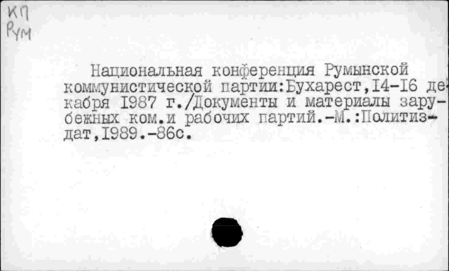 ﻿кп
Рун
Национальная конференция Румынской коммунистической партии:Бухарест, 14-16 декабря 1987 г./Документы и материалы зарубежных ком.и рабочих партий.-м.Политиздат, 1989. -86с.